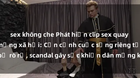 sex không che Phát hiện clip sex quay lén hot nhất trên mạng xã hội: Cận cảnh cuộc sống riêng tư bị rò rỉ, scandal gây sốc khiến dân mạng không khỏi bàng hoàng