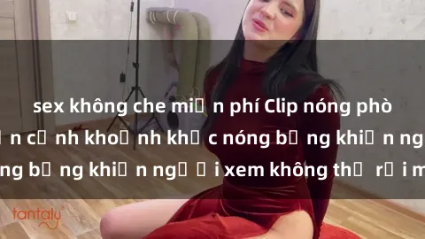 sex không che miễn phí Clip nóng phòng tắm gây sốt: Cận cảnh khoảnh khắc nóng bỏng khiến người xem không thể rời mắt