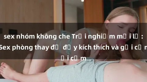 sex nhóm không che Trải nghiệm mới lạ: Sex phòng thay đồ đầy kích thích và gợi cảm