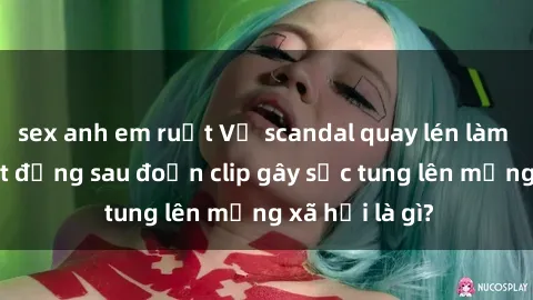 sex anh em ruột Vụ scandal quay lén làm tình: Sự thật đằng sau đoạn clip gây sốc tung lên mạng xã hội là gì?