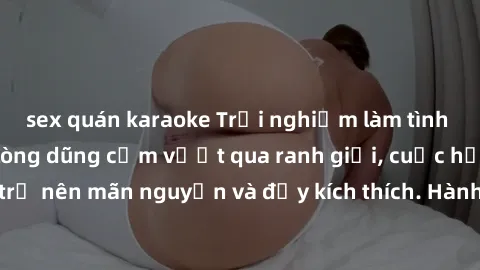 sex quán karaoke Trải nghiệm làm tình ngoài đường: Khi lòng dũng cảm vượt qua ranh giới, cuộc hẹn nơi công cộng trở nên mãn nguyện và đầy kích thích. Hành vi nguy hiểm, nhưng cũng tạo nên cảm giác mới
