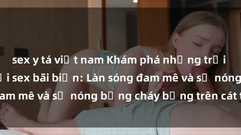 sex y tá việt nam Khám phá những trải nghiệm độc đáo tại sex bãi biển: Làn sóng đam mê và sự nóng bỏng cháy bỏng trên cát trắng