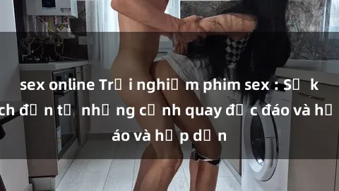 sex online Trải nghiệm phim sex : Sự kích thích đến từ những cảnh quay độc đáo và hấp dẫn