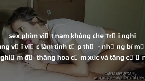 sex phim việt nam không che Trải nghiệm hứng khởi cùng với việc làm tình tập thể - những bí mật và kinh nghiệm để thăng hoa cảm xúc và tăng cường sự gắn kết trong mối quan hệ