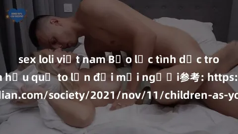 sex loli việt nam Bạo lực tình dục trong nhóm: nguy cơ và hậu quả to lớn đối mọi người参考: https://www.theguardian.com/society/2021/nov/11/children-as-young-as-four-are-being-sexually-abused-by-groups-