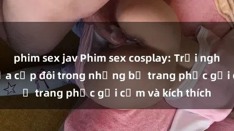 phim sex jav Phim sex cosplay: Trải nghiệm tuyệt vời của cặp đôi trong những bộ trang phục gợi cảm và kích thích