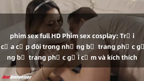 phim sex full HD Phim sex cosplay: Trải nghiệm tuyệt vời của cặp đôi trong những bộ trang phục gợi cảm và kích thích