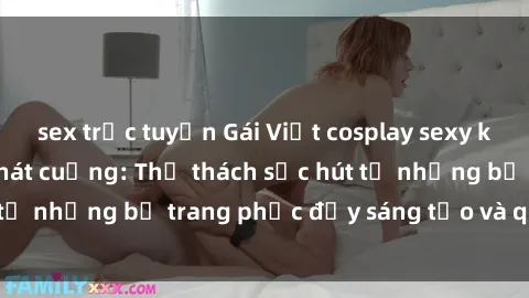 sex trực tuyến Gái Việt cosplay sexy khiến fan hâm mộ phát cuồng: Thử thách sức hút từ những bộ trang phục đầy sáng tạo và quyến rũ!