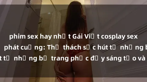 phim sex hay nhất Gái Việt cosplay sexy khiến fan hâm mộ phát cuồng: Thử thách sức hút từ những bộ trang phục đầy sáng tạo và quyến rũ!