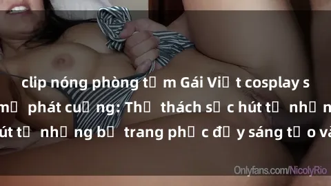 clip nóng phòng tắm Gái Việt cosplay sexy khiến fan hâm mộ phát cuồng: Thử thách sức hút từ những bộ trang phục đầy sáng tạo và quyến rũ!