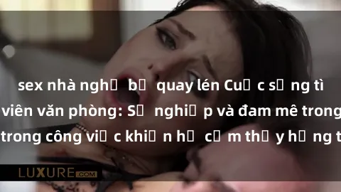 sex nhà nghỉ bị quay lén Cuộc sống tình dục của nhân viên văn phòng: Sự nghiệp và đam mê trong công việc khiến họ cảm thấy hứng thú với tình dục?