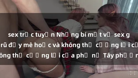 sex trực tuyến Những bí mật về sex gái Tây: Sự quyến rũ đầy mê hoặc và không thể cưỡng lại của phụ nữ Tây phương