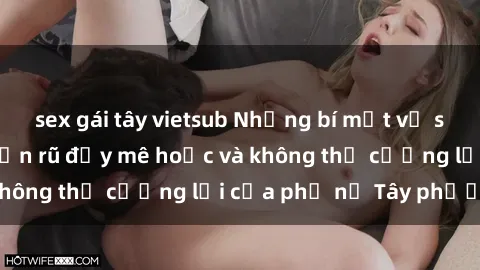 sex gái tây vietsub Những bí mật về sex gái Tây: Sự quyến rũ đầy mê hoặc và không thể cưỡng lại của phụ nữ Tây phương