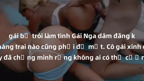 gái bị trói làm tình Gái Nga dâm đãng khiến tim bất cứ chàng trai nào cũng phải đỏ mặt. Cô gái xinh đẹp này đã chứng minh rằng không ai có thể cưỡng lại khi cô làm tình đắm say.
