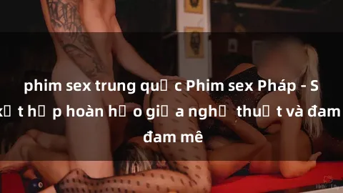 phim sex trung quốc Phim sex Pháp - Sự kết hợp hoàn hảo giữa nghệ thuật và đam mê