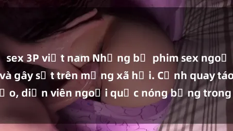 sex 3P việt nam Những bộ phim sex ngoại quốc nổi tiếng và gây sốt trên mạng xã hội. Cảnh quay táo bạo, diễn viên ngoại quốc nóng bỏng trong các tác phẩm đỉnh cao.
