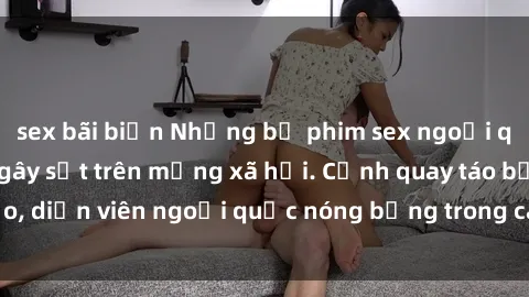 sex bãi biển Những bộ phim sex ngoại quốc nổi tiếng và gây sốt trên mạng xã hội. Cảnh quay táo bạo, diễn viên ngoại quốc nóng bỏng trong các tác phẩm đỉnh cao.