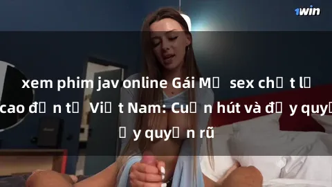 xem phim jav online Gái Mỹ sex chất lượng cao đến từ Việt Nam: Cuốn hút và đầy quyến rũ