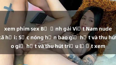xem phim sex Bộ ảnh gái Việt Nam nude gây sốt mạng xã hội: Sắc nóng hơn bao giờ hết và thu hút triệu lượt xem