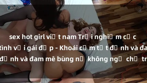 sex hot girl việt nam Trải nghiệm cực kỳ thú vị khi làm tình với gái đẹp - Khoái cảm tột đỉnh và đam mê bùng nổ không ngờ chỉ trong một đêm!