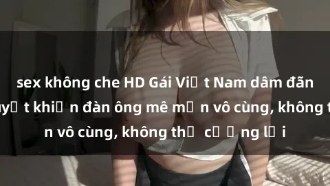 sex không che HD Gái Việt Nam dâm đãng: Những bí quyết khiến đàn ông mê mẩn vô cùng, không thể cưỡng lại