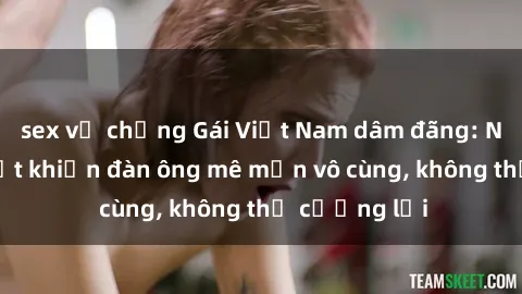 sex vợ chồng Gái Việt Nam dâm đãng: Những bí quyết khiến đàn ông mê mẩn vô cùng, không thể cưỡng lại