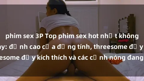 phim sex 3P Top phim sex hot nhất không thể bỏ lỡ năm nay: đỉnh cao của đồng tính, threesome đầy kích thích và các cảnh nóng đang gây sốt!