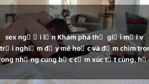 sex người lớn Khám phá thế giới mới với sex người lớn: trải nghiệm đầy mê hoặc và đắm chìm trong những cung bậc cảm xúc tột cùng, hứng khởi và cuốn hút.