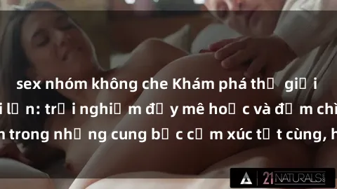 sex nhóm không che Khám phá thế giới mới với sex người lớn: trải nghiệm đầy mê hoặc và đắm chìm trong những cung bậc cảm xúc tột cùng, hứng khởi và cuốn hút.