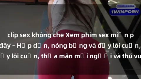clip sex không che Xem phim sex miễn phí online ngay tại đây – Hấp dẫn, nóng bỏng và đầy lôi cuốn, thỏa mãn mọi người và thú vui của bạn!