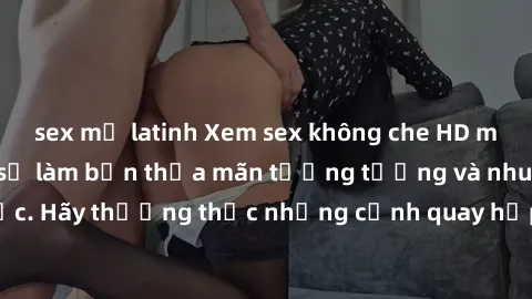 sex mỹ latinh Xem sex không che HD miễn phí đảm bảo sẽ làm bạn thỏa mãn tưởng tượng và nhu cầu tình dục. Hãy thưởng thức những cảnh quay hấp dẫn và mãnh liệt ngay bây giờ!