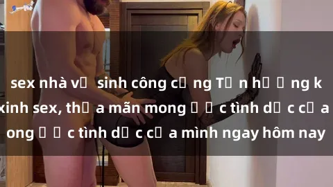 sex nhà vệ sinh công cộng Tận hưởng khoái cảm với gái xinh sex, thỏa mãn mong ước tình dục của mình ngay hôm nay