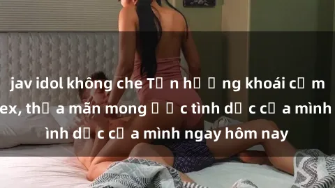 jav idol không che Tận hưởng khoái cảm với gái xinh sex, thỏa mãn mong ước tình dục của mình ngay hôm nay
