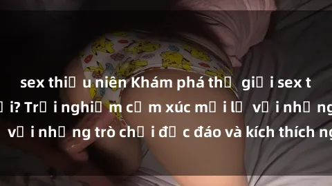 sex thiếu niên Khám phá thế giới sex trực tuyến: Hơn tuổi? Trải nghiệm cảm xúc mới lạ với những trò chơi độc đáo và kích thích người lớn