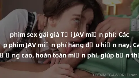 phim sex gái già Tải JAV miễn phí: Các trang web cung cấp phim JAV miễn phí hàng đầu hiện nay. Các tác phẩm chất lượng cao, hoàn toàn miễn phí, giúp bạn thỏa mãn niềm đam mê mà không tốn kém.