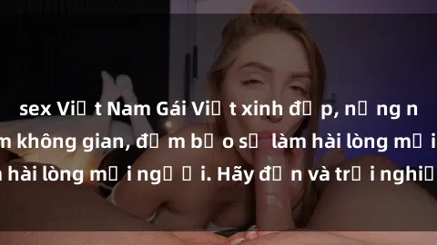 sex Việt Nam Gái Việt xinh đẹp, nồng nàn làm tình say đắm không gian, đảm bảo sẽ làm hài lòng mọi người. Hãy đến và trải nghiệm ngay!