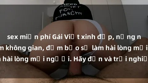 sex miễn phí Gái Việt xinh đẹp, nồng nàn làm tình say đắm không gian, đảm bảo sẽ làm hài lòng mọi người. Hãy đến và trải nghiệm ngay!