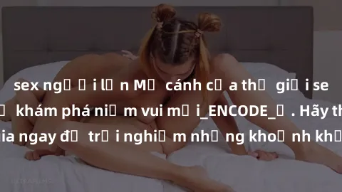 sex người lớn Mở cánh cửa thế giới sex MILF Việt Nam để khám phá niềm vui mới_ENCODE_. Hãy tham gia ngay để trải nghiệm những khoảnh khắc đầy kích thích và đam mê.
