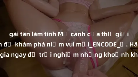 gái tân làm tình Mở cánh cửa thế giới sex MILF Việt Nam để khám phá niềm vui mới_ENCODE_. Hãy tham gia ngay để trải nghiệm những khoảnh khắc đầy kích thích và đam mê.