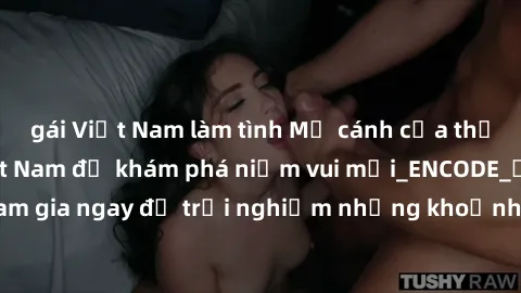 gái Việt Nam làm tình Mở cánh cửa thế giới sex MILF Việt Nam để khám phá niềm vui mới_ENCODE_. Hãy tham gia ngay để trải nghiệm những khoảnh khắc đầy kích thích và đam mê.
