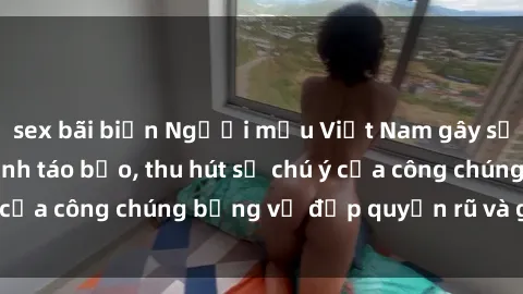 sex bãi biển Người mẫu Việt Nam gây sốt với loạt shoot ảnh táo bạo, thu hút sự chú ý của công chúng bằng vẻ đẹp quyến rũ và gợi cảm.
