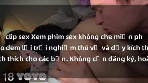 clip sex Xem phim sex không che miễn phí tại đây, đảm bảo đem lại trải nghiệm thú vị và đầy kích thích cho các bạn. Không cần đăng ký, hoàn toàn miễn phí.
