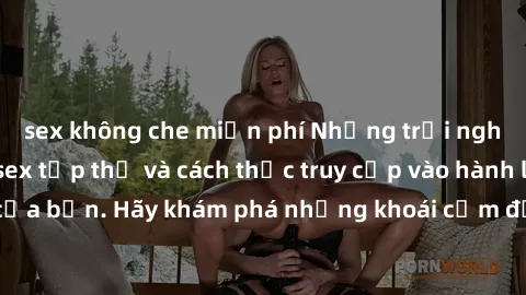 sex không che miễn phí Những trải nghiệm mới lạ với sex tập thể và cách thức truy cập vào hành lang đam mê của bạn. Hãy khám phá những khoái cảm đầy kích thích với tập thể hấp dẫn!