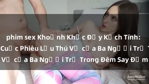 phim sex Khoảnh Khắc Đầy Kịch Tính: Sex  Việt Nam và Cuộc Phiêu Lưu Thú Vị của Ba Người Trẻ Trong Đêm Say Đắm