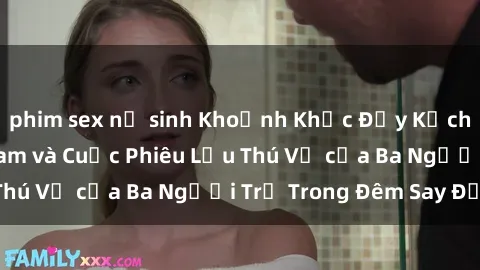 phim sex nữ sinh Khoảnh Khắc Đầy Kịch Tính: Sex  Việt Nam và Cuộc Phiêu Lưu Thú Vị của Ba Người Trẻ Trong Đêm Say Đắm