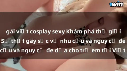 gái việt cosplay sexy Khám phá thế giới sex loli Việt Nam: Sự thật gây sốc về nhu cầu và nguy cơ đe dọa cho trẻ em tại Việt Nam