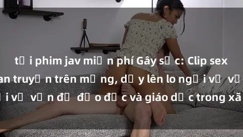 tải phim jav miễn phí Gây sốc: Clip sex mẹ con Việt Nam lan truyền trên mạng, dấy lên lo ngại về vấn đề đạo đức và giáo dục trong xã hội hiện nay.