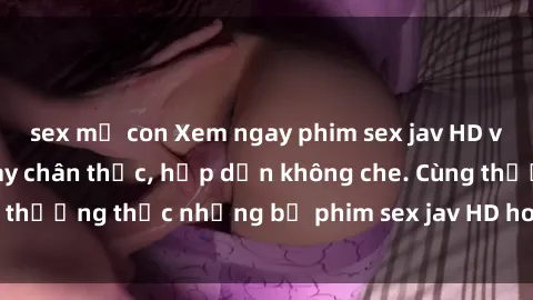 sex mẹ con Xem ngay phim sex jav HD với những cảnh quay chân thực, hấp dẫn không che. Cùng thưởng thức những bộ phim sex jav HD hot nhất hiện nay!