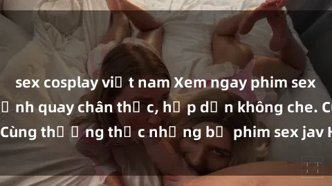 sex cosplay việt nam Xem ngay phim sex jav HD với những cảnh quay chân thực, hấp dẫn không che. Cùng thưởng thức những bộ phim sex jav HD hot nhất hiện nay!
